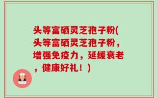 头等富硒灵芝孢子粉(头等富硒灵芝孢子粉，增强免疫力，延缓衰老，健康好礼！)