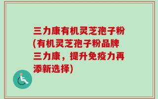 三力康有机灵芝孢子粉(有机灵芝孢子粉品牌三力康，提升免疫力再添新选择)
