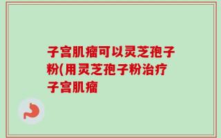 子宫肌瘤可以灵芝孢子粉(用灵芝孢子粉治疗子宫肌瘤