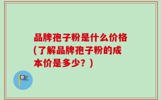 品牌孢子粉是什么价格(了解品牌孢子粉的成本价是多少？)