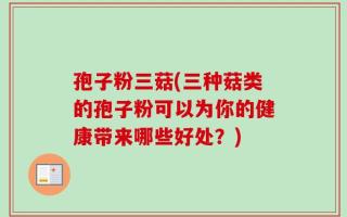 孢子粉三菇(三种菇类的孢子粉可以为你的健康带来哪些好处？)