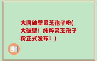 大同破壁灵芝孢子粉(大破壁！纯粹灵芝孢子粉正式发布！)