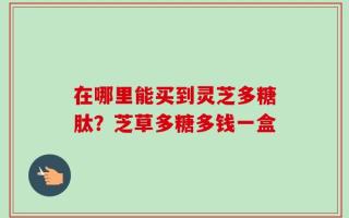 在哪里能买到灵芝多糖肽？芝草多糖多钱一盒