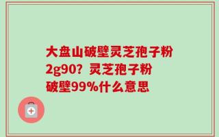 大盘山破壁灵芝孢子粉2g90？灵芝孢子粉破壁99%什么意思