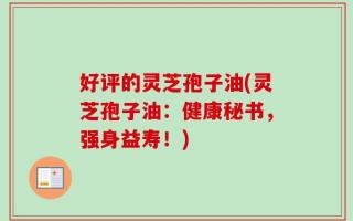 好评的灵芝孢子油(灵芝孢子油：健康秘书，强身益寿！)