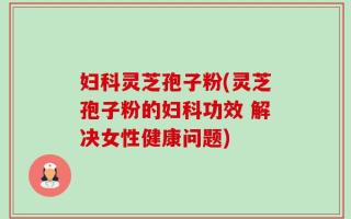 妇科灵芝孢子粉(灵芝孢子粉的妇科功效 解决女性健康问题)