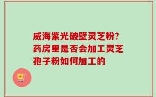 威海紫光破壁灵芝粉？药房里是否会加工灵芝孢子粉如何加工的