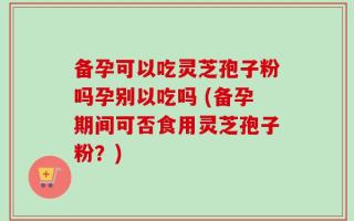 备孕可以吃灵芝孢子粉吗孕别以吃吗 (备孕期间可否食用灵芝孢子粉？)