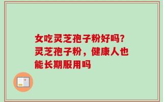女吃灵芝孢子粉好吗？灵芝孢子粉，健康人也能长期服用吗