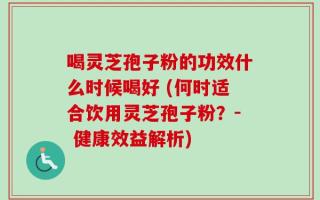 喝灵芝孢子粉的功效什么时候喝好 (何时适合饮用灵芝孢子粉？- 健康效益解析)