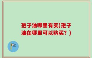 孢子油哪里有买(孢子油在哪里可以购买？)
