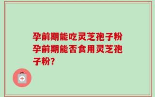 孕前期能吃灵芝孢子粉孕前期能否食用灵芝孢子粉？