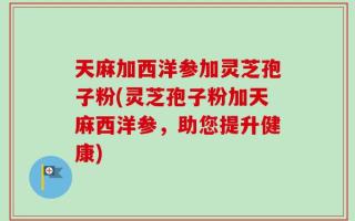 天麻加西洋参加灵芝孢子粉(灵芝孢子粉加天麻西洋参，助您提升健康)