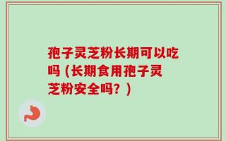 孢子灵芝粉长期可以吃吗 (长期食用孢子灵芝粉安全吗？)