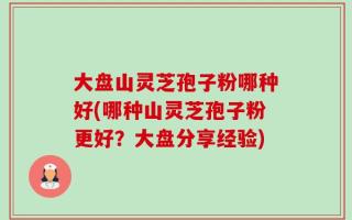 大盘山灵芝孢子粉哪种好(哪种山灵芝孢子粉更好？大盘分享经验)