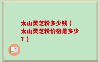 太山灵芝粉多少钱 (太山灵芝粉价格是多少？)