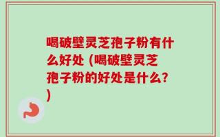 喝破壁灵芝孢子粉有什么好处 (喝破壁灵芝孢子粉的好处是什么？)