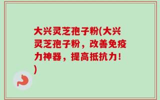 大兴灵芝孢子粉(大兴灵芝孢子粉，改善免疫力神器，提高抵抗力！)