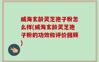 威海玄龄灵芝孢子粉怎么样(威海玄龄灵芝孢子粉的功效和评价回顾)