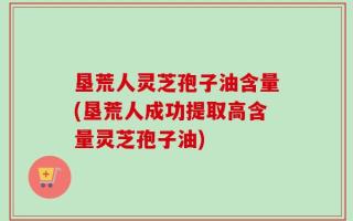 垦荒人灵芝孢子油含量(垦荒人成功提取高含量灵芝孢子油)