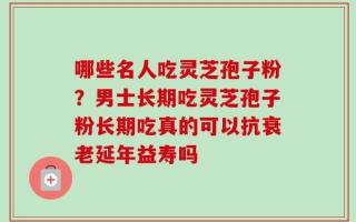 哪些名人吃灵芝孢子粉？男士长期吃灵芝孢子粉长期吃真的可以抗衰老延年益寿吗