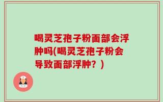 喝灵芝孢子粉面部会浮肿吗(喝灵芝孢子粉会导致面部浮肿？)