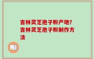吉林灵芝孢子粉产地？吉林灵芝孢子粉制作方法