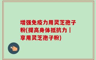 增强免疫力用灵芝孢子粉(提高身体抵抗力｜享用灵芝孢子粉)