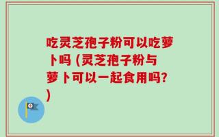 吃灵芝孢子粉可以吃萝卜吗 (灵芝孢子粉与萝卜可以一起食用吗？)