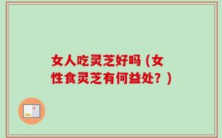 女人吃灵芝好吗 (女性食灵芝有何益处？)