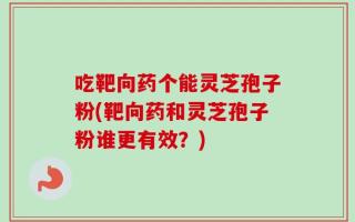 吃靶向药个能灵芝孢子粉(靶向药和灵芝孢子粉谁更有效？)