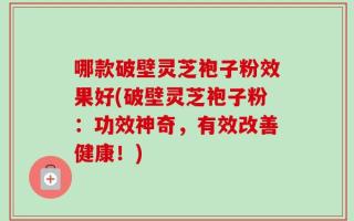哪款破壁灵芝袍子粉效果好(破壁灵芝袍子粉：功效神奇，有效改善健康！)