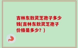 吉林东敖灵芝孢子多少钱(吉林东敖灵芝孢子价格是多少？)
