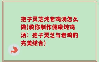 孢子灵芝炖老鸡汤怎么做(教你制作健康炖鸡汤：孢子灵芝与老鸡的完美结合)