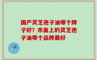 国产灵芝孢子油哪个牌子好？市面上的灵芝孢子油哪个品牌最好