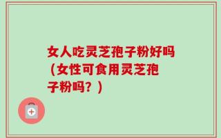 女人吃灵芝孢子粉好吗 (女性可食用灵芝孢子粉吗？)