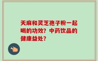 天麻和灵芝孢子粉一起喝的功效？中药饮品的健康益处？