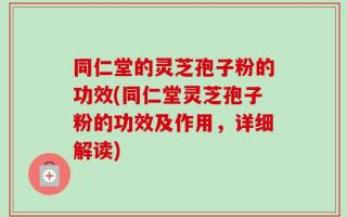 同仁堂的灵芝孢子粉的功效(同仁堂灵芝孢子粉的功效及作用，详细解读)