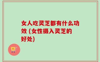 女人吃灵芝都有什么功效 (女性摄入灵芝的好处)
