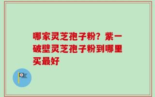 哪家灵芝孢子粉？紫一破壁灵芝孢子粉到哪里买最好