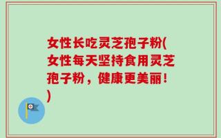 女性长吃灵芝孢子粉(女性每天坚持食用灵芝孢子粉，健康更美丽！)