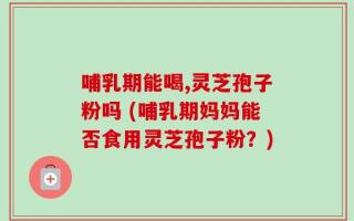 哺乳期能喝,灵芝孢子粉吗 (哺乳期妈妈能否食用灵芝孢子粉？)