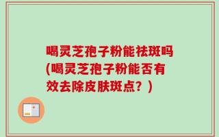 喝灵芝孢子粉能祛斑吗(喝灵芝孢子粉能否有效去除皮肤斑点？)