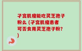 孑宫肌瘤能吃灵芝孢子粉么 (孑宫肌瘤患者可否食用灵芝孢子粉？)