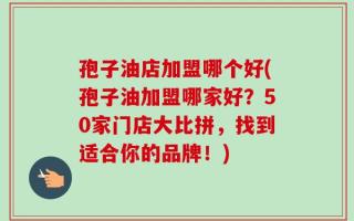 孢子油店加盟哪个好(孢子油加盟哪家好？50家门店大比拼，找到适合你的品牌！)
