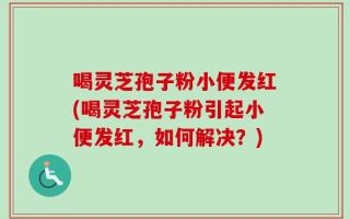 喝灵芝孢子粉小便发红(喝灵芝孢子粉引起小便发红，如何解决？)