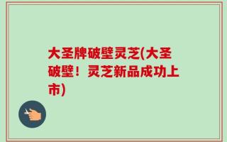 大圣牌破壁灵芝(大圣破壁！灵芝新品成功上市)