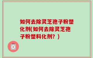 如何去除灵芝孢子粉塑化剂(如何去除灵芝孢子粉塑料化剂？)
