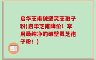 启华芝甫破壁灵芝孢子粉(启华芝甫降价！享用最纯净的破壁灵芝孢子粉！)