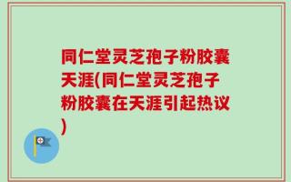 同仁堂灵芝孢子粉胶囊天涯(同仁堂灵芝孢子粉胶囊在天涯引起热议)